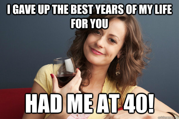 I gave up the best years of my life for you had me at 40! - I gave up the best years of my life for you had me at 40!  Forever Resentful Mother