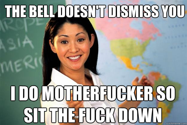 The Bell doesn't dismiss you I do motherfucker so sit the fuck down  Unhelpful High School Teacher