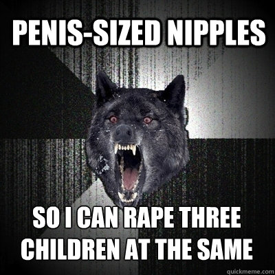 penis-sized nipples so i can rape three children at the same time  Insanity Wolf