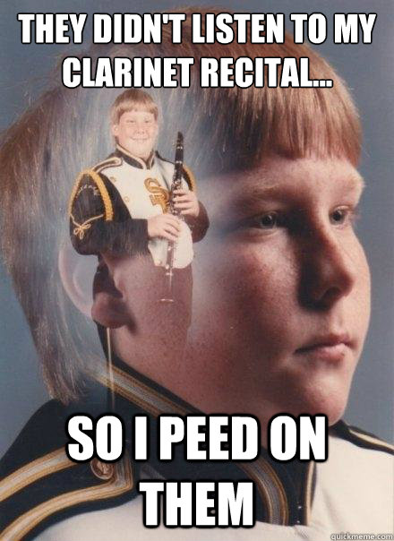 They didn't listen to my clarinet recital...
 
 So i peed on them - They didn't listen to my clarinet recital...
 
 So i peed on them  PTSD Clarinet Boy