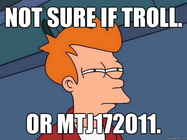 not sure if troll. Or mtj172011.  Futurama Fry