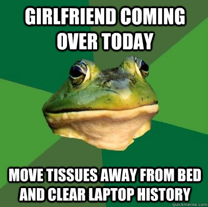 Girlfriend coming over today Move tissues away from bed and clear laptop history - Girlfriend coming over today Move tissues away from bed and clear laptop history  Foul Bachelor Frog