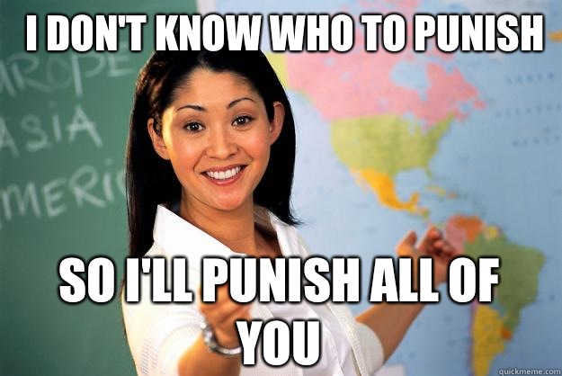 I don't know who to punish  So I'll punish all of you  - I don't know who to punish  So I'll punish all of you   Unhelpful High School Teacher