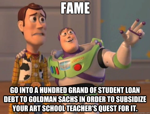 fame Go into a hundred grand of student loan debt to goldman sachs in order to subsidize your art school teacher's quest for it.  Toy Story