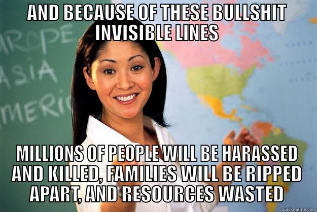 AND BECAUSE OF THESE BULLSHIT INVISIBLE LINES MILLIONS OF PEOPLE WILL BE HARASSED AND KILLED, FAMILIES WILL BE RIPPED APART, AND RESOURCES WASTED Unhelpful High School Teacher