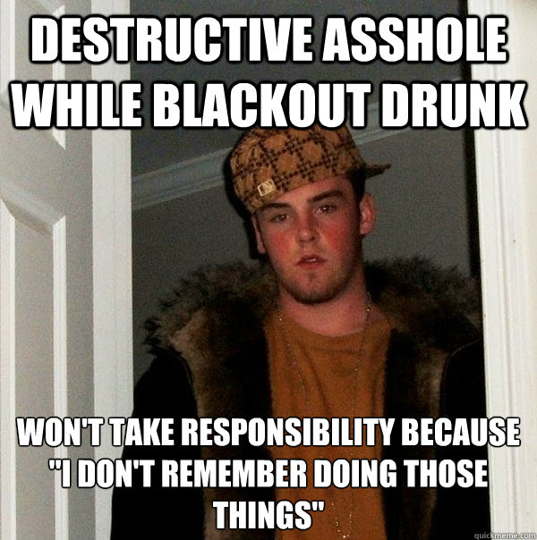 Destructive asshole while blackout drunk Won't take responsibility because
