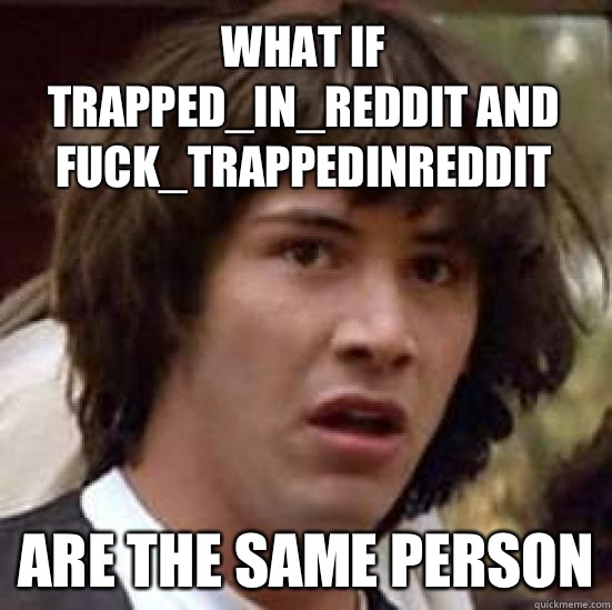 What if Trapped_in_Reddit and Fuck_TrappedInReddit  Are the same person  conspiracy keanu