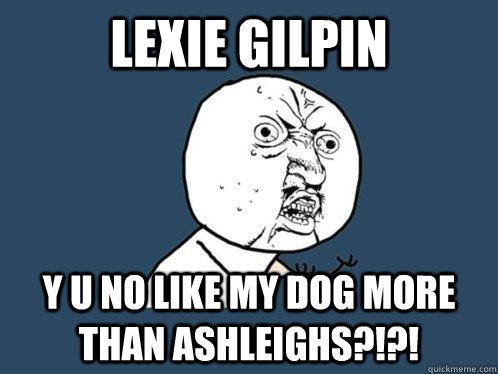 Lexie Gilpin y u no like my dog more than ashleighs?!?!  Y U No