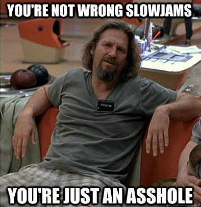 You're not wrong Slowjams You're just an asshole - You're not wrong Slowjams You're just an asshole  The Dude