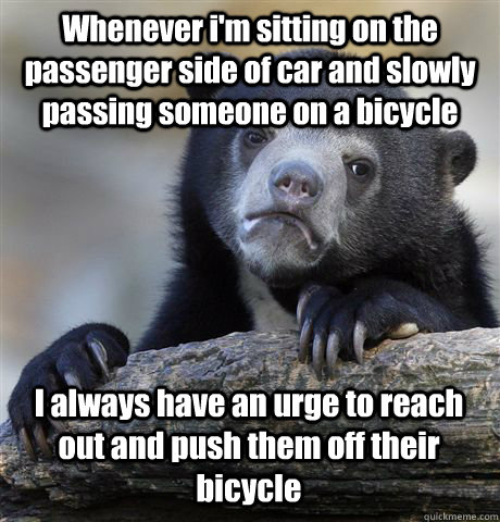 Whenever i'm sitting on the passenger side of car and slowly passing someone on a bicycle  I always have an urge to reach out and push them off their bicycle  - Whenever i'm sitting on the passenger side of car and slowly passing someone on a bicycle  I always have an urge to reach out and push them off their bicycle   Confession Bear