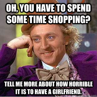 Oh, you have to spend some time shopping? Tell me more about how horrible it is to have a girlfriend.  Condescending Wonka