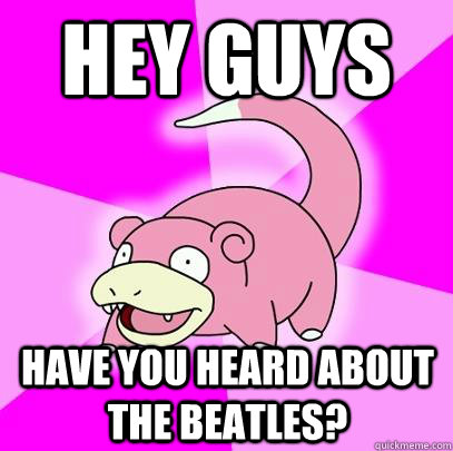 Hey guys have you heard about the beatles?  Slowpoke