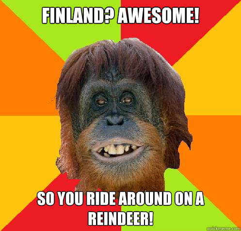 finland? awesome! so you ride around on a reindeer!  Culturally Oblivious Orangutan