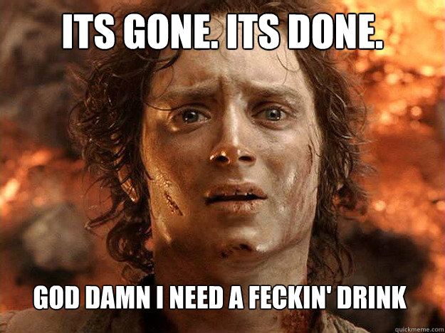 Its gone. Its done. God damn I need a feckin' drink   Finished Frodo