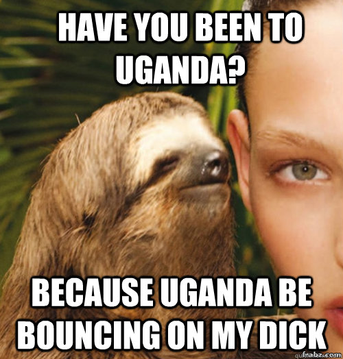 have you been to Uganda? because Uganda be bouncing on my dick  rape sloth