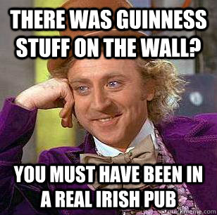 There was guinness stuff on the wall? You must have been in a real irish pub  Condescending Wonka