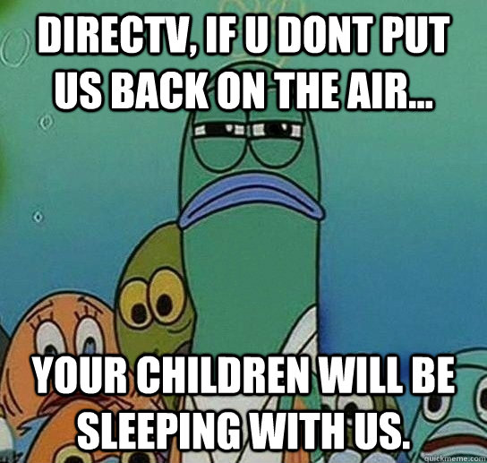 directv, if u dont put us back on the air... your children will be sleeping with us.  Serious fish SpongeBob