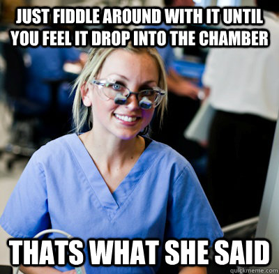 Just fiddle around with it until you feel it drop into the chamber Thats what she said  overworked dental student