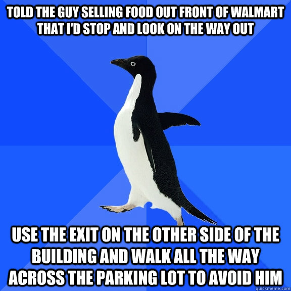 told the guy selling food out front of walmart that I'd stop and look on the way out use the exit on the other side of the building and walk all the way across the parking lot to avoid him - told the guy selling food out front of walmart that I'd stop and look on the way out use the exit on the other side of the building and walk all the way across the parking lot to avoid him  Socially Awkward Penguin