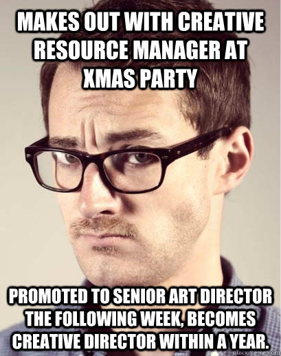 Makes out with creative resource manager at xmas party promoted to senior art director the following week, becomes creative director within a year.  Junior Art Director