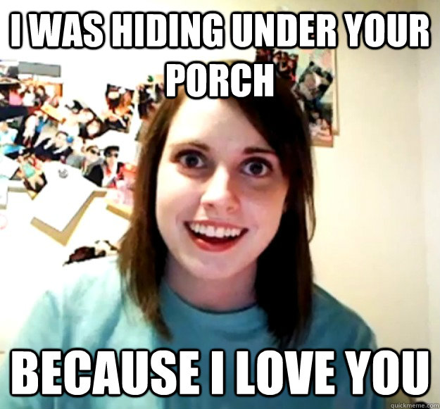 I was hiding under your porch because I love you  Overly Attached Girlfriend