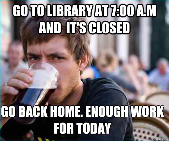 Go to library at 7:00 A.M and  it's closed Go back home. enough work for today  Lazy College Senior