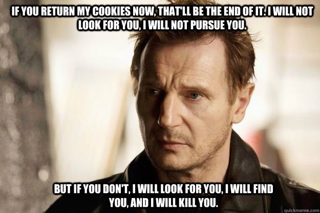 If you return my cookies now, that'll be the end of it. I will not look for you, I will not pursue you.  But if you don't, I will look for you, I will find you, and I will kill you.   Liam neeson