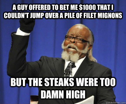 a guy offered to bet me $1000 that i couldn't jump over a pile of filet mignons but the steaks were too damn high  Too Damn High