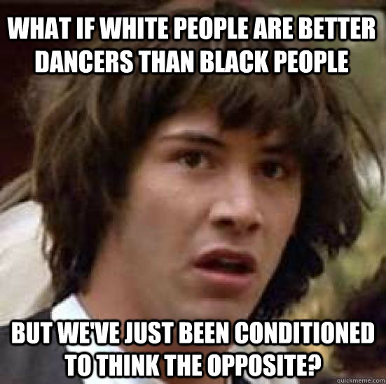 what if white people are better dancers than black people but we've just been conditioned to think the opposite? - what if white people are better dancers than black people but we've just been conditioned to think the opposite?  conspiracy keanu