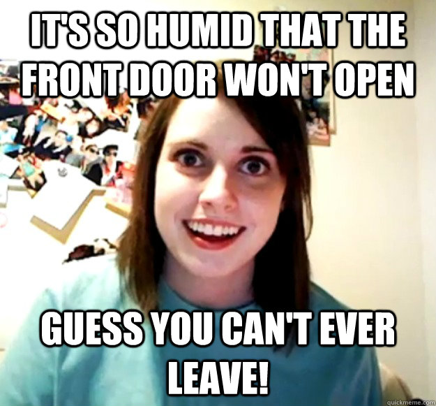 it's so humid that the front door won't open guess you can't ever leave! - it's so humid that the front door won't open guess you can't ever leave!  Overly Attached Girlfriend