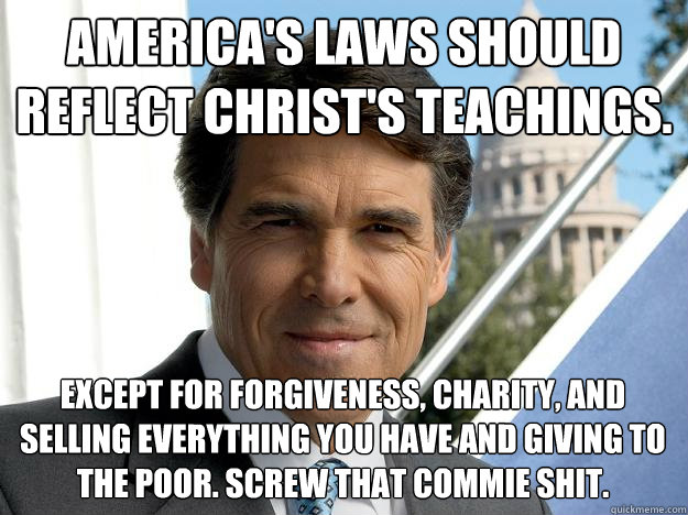 America's laws should reflect christ's teachings. except for forgiveness, charity, and selling everything you have and giving to the poor. Screw that commie shit.  Rick perry