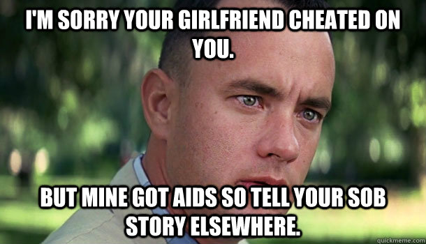 I'm sorry your girlfriend cheated on you. But mine got AIDS so tell your sob story elsewhere.  Offensive Forrest Gump