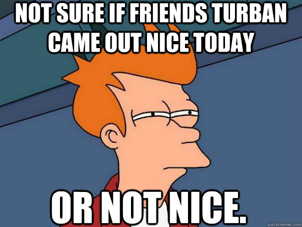 not sure if friends turban came out nice today or not nice.  Futurama Fry