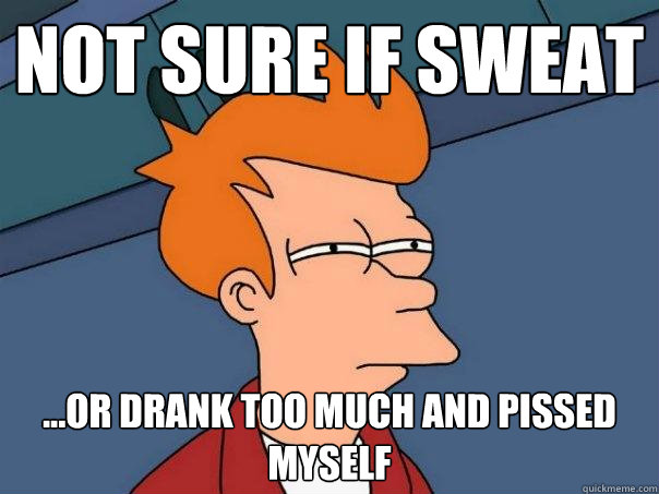 not sure if sweat ...or drank too much and pissed myself  Futurama Fry