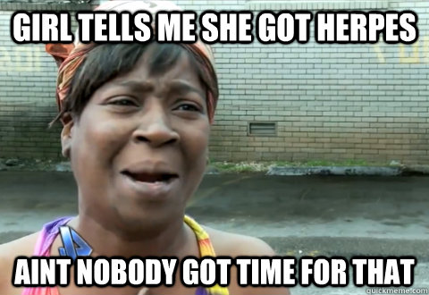 girl tells me she got herpes aint nobody got time for that  aint nobody got time