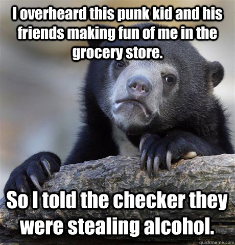 I overheard this punk kid and his friends making fun of me in the grocery store. So I told the checker they were stealing alcohol.   Confession Bear