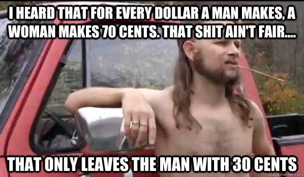 I heard that for every dollar a man makes, a woman makes 70 cents. That shit ain't fair.... That only leaves the man with 30 cents  Almost Politically Correct Redneck