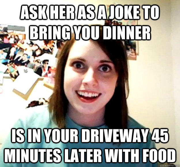 ask her as a joke to bring you dinner Is in your driveway 45 minutes later with food  Overly Attached Girlfriend