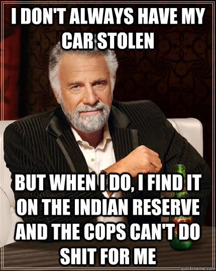 I don't always have my car stolen but when I do, i find it on the indian reserve and the cops can't do shit for me  The Most Interesting Man In The World