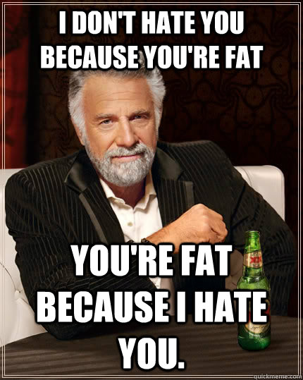 I don't hate you because you're fat You're fat because i hate you.  The Most Interesting Man In The World