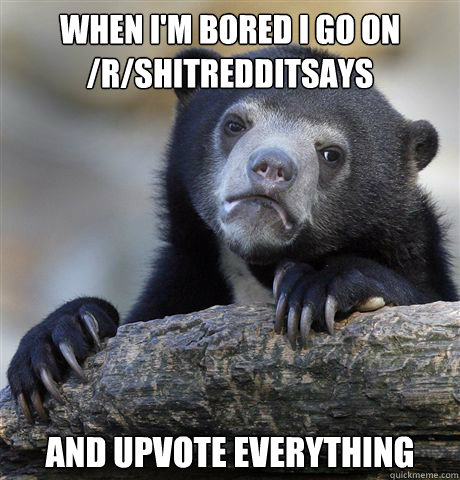 When I'm bored i go on /r/shitredditsays and upvote everything  Confession Bear