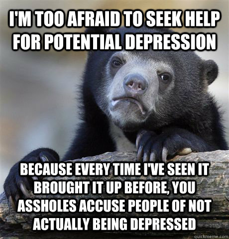 I'M TOO AFRAID TO SEEK HELP FOR POTENTIAL DEPRESSION BECAUSE EVERY TIME I'VE SEEN IT BROUGHT IT UP BEFORE, YOU ASSHOLES ACCUSE PEOPLE OF NOT ACTUALLY BEING DEPRESSED - I'M TOO AFRAID TO SEEK HELP FOR POTENTIAL DEPRESSION BECAUSE EVERY TIME I'VE SEEN IT BROUGHT IT UP BEFORE, YOU ASSHOLES ACCUSE PEOPLE OF NOT ACTUALLY BEING DEPRESSED  Confession Bear