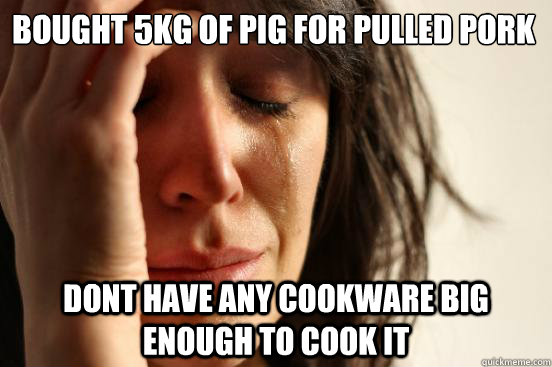 Bought 5kg of pig for pulled pork Dont have any cookware big enough to cook it  First World Problems