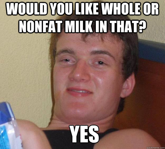 Would you like whole or nonfat milk in that? Yes   10 Guy