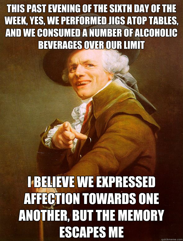 This past evening of the sixth day of the week, yes, we performed jigs atop tables, and we consumed a number of alcoholic beverages over our limit I believe we expressed affection towards one another, but the memory escapes me  Joseph Ducreux