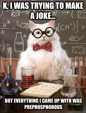 K, I was trying to make a joke... But everything I came up with was Prephosphorous  Chemistry Cat