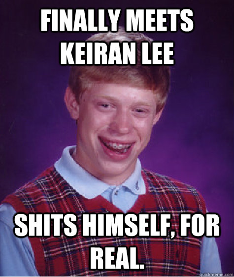 finally meets keiran lee shits himself, for real.  Bad Luck Brian