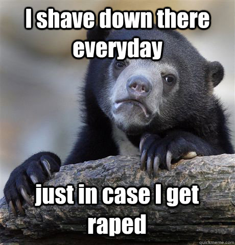 I shave down there everyday just in case I get raped  Confession Bear