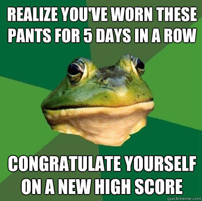 Realize you've worn these pants for 5 days in a row Congratulate yourself on a new high score  