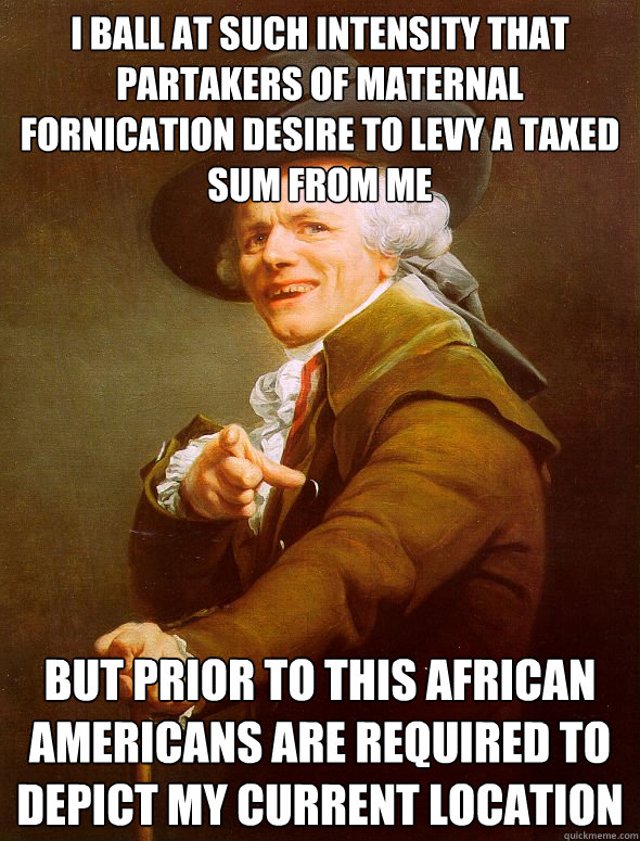 I ball at such intensity that partakers of maternal fornication desire to levy a taxed sum from me but prior to this african americans are required to depict my current location  Joseph Ducreux